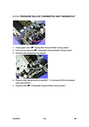 Page 210 
B230/B237 3-82  SM 
3.11.8  PRESSURE ROLLER THERMISTOR AND THERMOSTAT 
 
1.  Fusing upper cover (
  Fusing Belt, Pressure Roller, Fusing Lamps) 
2.  Front and rear side stay (
  Fusing Belt, Pressure Roller, Fusing Lamps) 
3.  Pressure roller fusing lamp rear stay [A] 
 
4.  Pressure roller fusing lamp front stay [B] (
  x 1) and screw [C] for the pressure 
roller lamp terminal 
5.  Pressure roller (
  Fusing Belt, Pressure Roller, Fusing Lamps)  