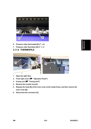 Page 211 
SM 3-83 B230/B237 
Replacement 
Adjustment 
 
6.  Pressure roller thermostat [D] (
 x 2) 
7.  Pressure roller thermistor [E] (
 x 1) 
3.11.9 THERMOPILE 
 
1.  Open the right door. 
2.  Front right cover (
 Operation Panel)  
3. Fusing unit (
 Fusing Unit) 
4.  Remove the inverter tray [A]. 
5.  Release the hook [D] of the inner cover at the inside frame, and then remove the 
inner cover [B]. 
6.  Disconnect the connector [C].  