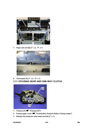 Page 212 
B230/B237 3-84  SM 
 
7.  Paper exit unit [E] (
 x 2,  x 1) 
 
8. Thermopile [F] (
 x 2,  x 1) 
3.11.10 FUSING  GEAR AND ONE-WAY CLUTCH 
 
1. Fusing unit (
 Fusing Unit) 
2.  Fusing upper cover (
  Fusing Belt, Pressure Roller, Fusing Lamps) 
3.  Release the pressure roller lamp cord [A] (
 x 1).  