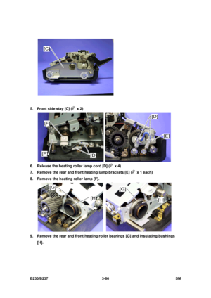 Page 214 
B230/B237 3-86  SM 
 
5.  Front side stay [C] (
 x 2) 
 
6.  Release the heating roller lamp cord [D] (
 x 4) 
7.  Remove the rear and front heating lamp brackets [E] (
  x 1 each) 
8.  Remove the heating roller lamp [F]. 
 
9.  Remove the rear and front heating roller bearings [G] and insulating bushings 
[H].  