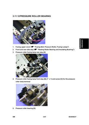 Page 215 
SM 3-87 B230/B237 
Replacement 
Adjustment 
3.11.12 PRESSURE ROLLER BEARING 
 
1.  Fusing upper cover (
  Fusing Belt, Pressure Roller, Fusing Lamps) 
2.  Front and rear side stay (
  Heating Roller Bearing and Insulating Bushing) 
3.  Pressure roller fusing lamp rear stay [A] 
 
4.  Pressure roller fusing lamp front stay [B] (
  x 1) and screw [C] for the pressure 
roller lamp terminal 
 
5.  Pressure roller bearing [D]  