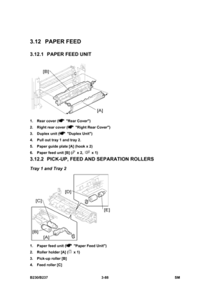 Page 216 
B230/B237 3-88  SM 
3.12 PAPER FEED 
3.12.1  PAPER FEED UNIT 
 
1.  Rear cover (
 Rear Cover) 
2.  Right rear cover (
  Right Rear Cover) 
3. Duplex unit (
 Duplex Unit) 
4.  Pull out tray 1 and tray 2. 
5.  Paper guide plate [A] (hook x 2) 
6.  Paper feed unit [B] (
 x 2,  x 1) 
3.12.2  PICK-UP, FEED AND SEPARATION ROLLERS 
Tray 1 and Tray 2 
 
1.  Paper feed unit (
  Paper Feed Unit) 
2.  Roller holder [A] (
 x 1) 
3.  Pick-up roller [B]   
4.  Feed roller [C]  