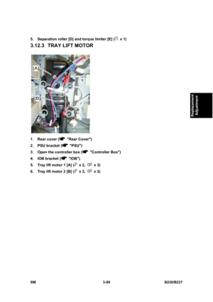 Page 217 
SM 3-89 B230/B237 
Replacement 
Adjustment 
5.  Separation roller [D] and torque limiter [E] ( x 1) 
3.12.3  TRAY LIFT MOTOR 
 
1.  Rear cover (
 Rear Cover) 
2.  PSU bracket (
 PSU) 
3.  Open the controller box (
 Controller Box) 
4.  IOB bracket (
 IOB) 
5.  Tray lift motor 1 [A] (
 x 2,  x 3) 
6.  Tray lift motor 2 [B] (
 x 2,  x 3)  