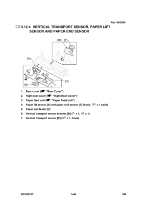 Page 218
 
B230/B237 3-90  SM 
3.12.4  VERTICAL TRANSPORT SENSOR, PAPER LIFT SENSOR AND PAPE R END SENSOR 
 
1.  Rear cover (
 Rear Cover) 
2.  Right rear cover (
  Right Rear Cover) 
3.  Paper feed unit (
  Paper Feed Unit) 
4.  Paper lift sensor [A] and paper end sensor [B] (hook, 
  x 1 each) 
5.  Paper end feeler [C] 
6.  Vertical transport sensor bracket [D] (
 x 1,  x 1) 
7.  Vertical transport sensor [E] (
  x 1, hook) 
⇒
Rev. 09/2006 