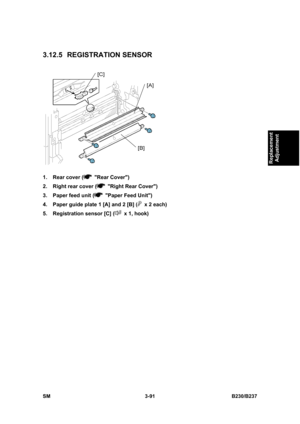 Page 219 
SM 3-91 B230/B237 
Replacement 
Adjustment 
3.12.5 REGISTRATION SENSOR 
 
1.  Rear cover (
 Rear Cover) 
2.  Right rear cover (
  Right Rear Cover) 
3.  Paper feed unit (
  Paper Feed Unit) 
4.  Paper guide plate 1 [A] and 2 [B] (
  x 2 each)   
5.  Registration sensor [C] (
  x 1, hook)  