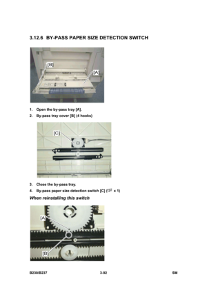 Page 220 
B230/B237 3-92  SM 
3.12.6  BY-PASS PAPER SIZE DETECTION SWITCH 
 
1.  Open the by-pass tray [A]. 
2.  By-pass tray cover [B] (4 hooks) 
 
3.  Close the by-pass tray. 
4.  By-pass paper size detection switch [C] (
 x 1) 
When reinstalling this switch 
  