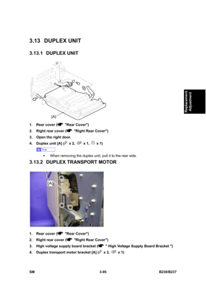 Page 223 
SM 3-95 B230/B237 
Replacement 
Adjustment 
3.13 DUPLEX UNIT 
3.13.1 DUPLEX UNIT 
 
1.  Rear cover (
 Rear Cover) 
2.  Right rear cover (
  Right Rear Cover) 
3.  Open the right door. 
4.  Duplex unit [A] (
 x 2,  x 1,  x 1) 
 
ƒ  When removing the duplex unit, pull it to the rear side. 
3.13.2 DUPLEX TRANSPORT MOTOR 
 
1.  Rear cover (
 Rear Cover) 
2.  Right rear cover (
  Right Rear Cover) 
3.  High voltage supply board bracket (
   High Voltage Supply Board Bracket ) 
4.  Duplex transport motor...