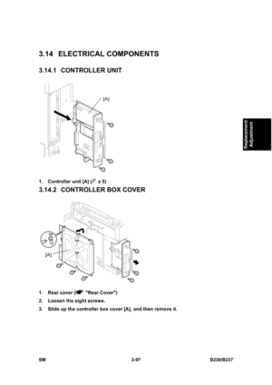 Page 225 
SM 3-97 B230/B237 
Replacement 
Adjustment 
3.14 ELECTRICAL COMPONENTS 
3.14.1 CONTROLLER UNIT 
 
1.  Controller unit [A] (
 x 5) 
3.14.2  CONTROLLER BOX COVER 
 
1.  Rear cover (
 Rear Cover) 
2.  Loosen the eight screws. 
3.  Slide up the controller box cover [A], and then remove it.  