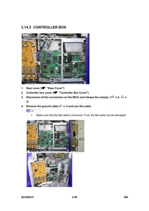 Page 226 
B230/B237 3-98  SM 
3.14.3 CONTROLLER BOX 
 
1.  Rear cover (
 Rear Cover) 
2.  Controller box cover (
  Controller Box Cover) 
3.  Disconnect all the connectors on the BICU and release the clamps. (
 x 5,  x 
3) 
4.  Remove the ground cable (
  x 1) and one flat cable. 
 
ƒ  Make sure that the flat cable is removed. If not, the flat cable can be damaged. 
  