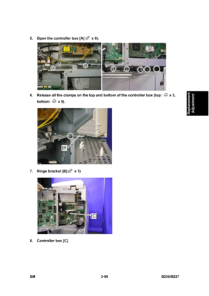 Page 227 
SM 3-99 B230/B237 
Replacement 
Adjustment 
5.  Open the controller box [A] ( x 6). 
 
6.  Release all the clamps on the top and bottom of the controller box (top: 
 x 3, 
bottom: 
 x 5). 
 
7.  Hinge bracket [B] (
 x 1)  
 
8.  Controller box [C]  