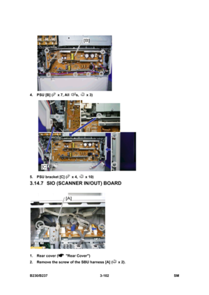 Page 230 
B230/B237 3-102  SM 
 
4.  PSU [B] (
 x 7, All s,  x 3) 
 
5.  PSU bracket [C] (
 x 4,  x 10) 
3.14.7  SIO (SCANNER IN/OUT) BOARD 
 
1.  Rear cover (
 Rear Cover) 
2.  Remove the screw of the SBU harness [A] (
 x 2).  