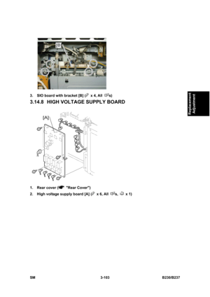 Page 231 
SM 3-103 B230/B237 
Replacement 
Adjustment 
 
3.  SIO board with bracket [B] (
 x 4, All s) 
3.14.8  HIGH VOLTAGE SUPPLY BOARD 
 
1.  Rear cover (
 Rear Cover) 
2.  High voltage supply board [A] (
 x 6, All s,  x 1)  