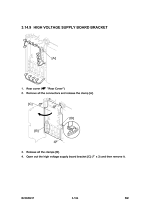 Page 232 
B230/B237 3-104  SM 
3.14.9  HIGH VOLTAGE SUPPLY BOARD BRACKET 
 
1.  Rear cover (
 Rear Cover) 
2.  Remove all the connectors and release the clamp [A]. 
 
3.  Release all the clamps [B]. 
4.  Open out the high voltage supply board bracket [C] (
  x 3) and then remove it.  