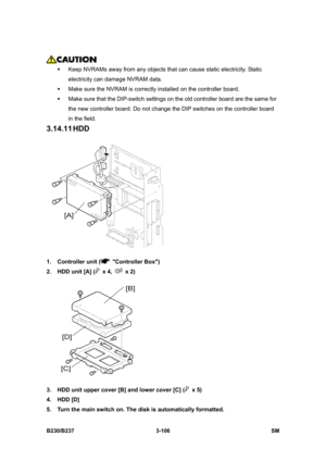 Page 234 
B230/B237 3-106  SM 
 
ƒ  Keep NVRAMs away from any objects that can cause static electricity. Static 
electricity can damage NVRAM data. 
ƒ  Make sure the NVRAM is correctly installed on the controller board.   
ƒ  Make sure that the DIP-switch settings on the old controller board are the same for 
the new controller board. Do not change the DIP switches on the controller board 
in the field. 
3.14.11 HDD 
 
1.  Controller unit (
 Controller Box) 
2.  HDD unit [A] (
 x 4,  x 2) 
 
3.  HDD unit upper...