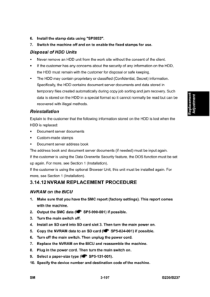 Page 235 
SM 3-107 B230/B237 
Replacement 
Adjustment 
6.  Install the stamp data using SP5853. 
7.  Switch the machine off and on to enable the fixed stamps for use. 
Disposal of HDD Units 
ƒ  Never remove an HDD unit from the work site without the consent of the client. 
ƒ  If the customer has any concerns about the security of any information on the HDD, 
the HDD must remain with the customer for disposal or safe keeping. 
ƒ  The HDD may contain proprietary or classified (Confidential, Secret) information....