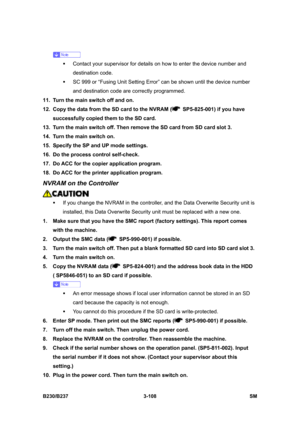 Page 236 
B230/B237 3-108  SM 
 
ƒ  Contact your supervisor for details on how to enter the device number and 
destination code. 
ƒ  SC 999 or “Fusing Unit Setting Error” can be shown until the device number 
and destination code are correctly programmed. 
11.  Turn the main switch off and on. 
12.  Copy the data from the SD card to the NVRAM (
  SP5-825-001) if you have 
successfully copied them to the SD card. 
13.  Turn the main switch off. Then remove the SD card from SD card slot 3. 
14.  Turn the main...