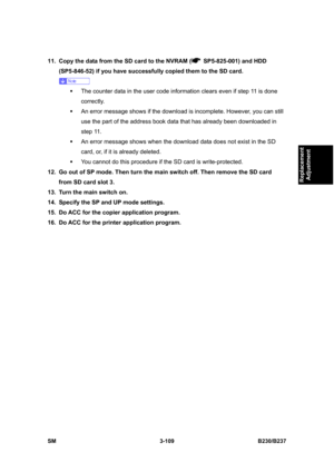 Page 237 
SM 3-109 B230/B237 
Replacement 
Adjustment 
11.  Copy the data from the SD card to the NVRAM (  SP5-825-001) and HDD 
(SP5-846-52) if you have successfully copied them to the SD card. 
 
ƒ  The counter data in the user code information clears even if step 11 is done 
correctly. 
ƒ  An error message shows if the download is incomplete. However, you can still 
use the part of the address book data that has already been downloaded in 
step 11. 
ƒ  An error message shows when the download data does not...