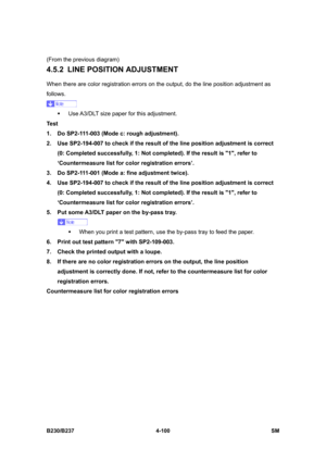 Page 340 
B230/B237 4-100  SM 
(From the previous diagram) 
4.5.2 LINE POSITION ADJUSTMENT 
When there are color registration errors on the output, do the line position adjustment as 
follows. 
 
ƒ  Use A3/DLT size paper for this adjustment. 
Test 
1.  Do SP2-111-003 (Mode c: rough adjustment). 
2.  Use SP2-194-007 to check if the result of the line position adjustment is correct 
(0: Completed successfully, 1: Not completed). If the result is 1, refer to 
‘Countermeasure list for color registration errors’. 
3....