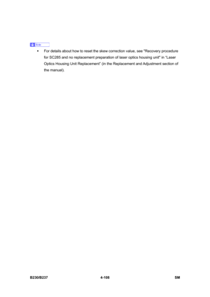 Page 348 
B230/B237 4-108  SM 
 
 
ƒ  For details about how to reset the skew correction value, see Recovery procedure 
for SC285 and no replacement preparation of laser optics housing unit in “Laser 
Optics Housing Unit Replacement” (in the Replacement and Adjustment section  of 
the manual).  