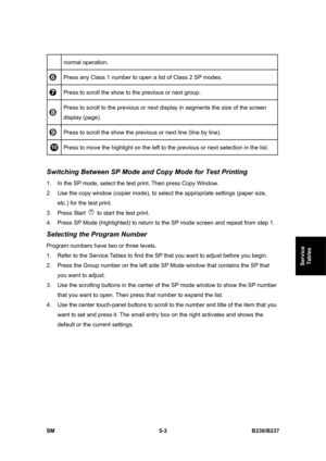 Page 369 
SM 5-3 B230/B237 
Service 
Tables 
normal operation. 
 Press any Class 1 number to open a list of Class 2 SP modes. 
 Press to scroll the show to the previous or next group. 
 Press to scroll to the previous or next display in segments the size of the screen 
display (page). 
 Press to scroll the show the previous or next line (line by line). 
 Press to move the highlight on the left to the previous or next selection in the list. 
 
Switching Between SP Mode and Copy Mode for Test Printing 
1.  In the...