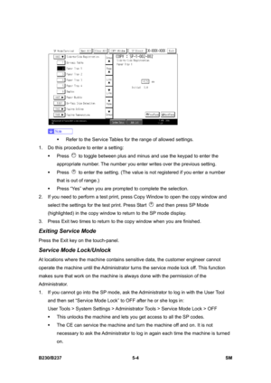 Page 370 
B230/B237 5-4  SM 
 
 
ƒ  Refer to the Service Tables for the range of allowed settings. 
1.  Do this procedure to enter a setting: 
ƒ Press 
  to toggle between plus and minus and use the keypad to enter the 
appropriate number. The number you enter writes over the previous setting. 
ƒ Press 
  to enter the setting. (The value is not registered if you enter a number 
that is out of range.) 
ƒ  Press “Yes” when you are prompted to complete the selection. 
2.  If you need to perform a test print, press...