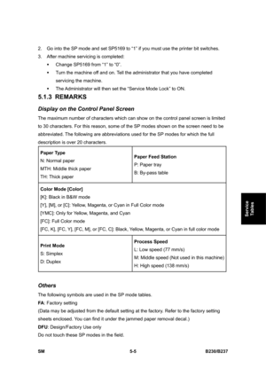 Page 371 
SM 5-5 B230/B237 
Service 
Tables 
2.  Go into the SP mode and set SP5169 to “1” if you must use the printer bit switches. 
3.  After machine servicing is completed: 
ƒ  Change SP5169 from “1” to “0”.   
ƒ  Turn the machine off and on. Tell the administrator that you have completed 
servicing the machine. 
ƒ  The Administrator will then set the “Service Mode Lock” to ON. 
5.1.3 REMARKS 
Display on the Control Panel Screen 
The maximum number of characters which can show on the control panel screen is...