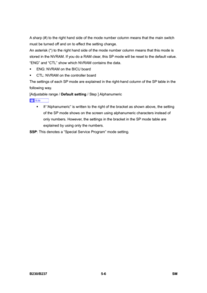 Page 372 
B230/B237 5-6  SM 
A sharp (#) to the right hand side of the mode number column means that the main switch 
must be turned off and on to effect the setting change. 
An asterisk (*) to the right hand side of the mode number column means that this mode is 
stored in the NVRAM. If you do a RAM clear, this SP mode will be reset to the default value. 
“ENG” and “CTL” show which NVRAM contains the data. 
ƒ  ENG: NVRAM on the BICU board 
ƒ  CTL: NVRAM on the controller board 
The settings of each SP mode are...