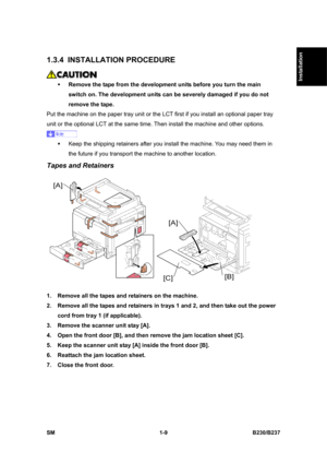 Page 41  
SM 1-9 B230/B237 
Installation 
1.3.4 INSTALLATION PROCEDURE 
 
ƒ Remove the tape from the development units before you turn the main 
switch on. The development units can be severely damaged if you do not 
remove the tape. 
Put the machine on the paper tray unit or the LCT first if you install an optional paper tray 
unit or the optional LCT at the same time. Then install the machine and other options. 
 
ƒ  Keep the shipping retainers after you install the machine. You may need them in 
the future...