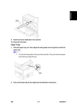 Page 43  
SM 1-11 B230/B237 
Installation 
 
9.  Install each toner bottle [G] in the machine. 
10. Close the front door. 
Paper Trays 
1.  Pull each paper tray out. Then adjust the side guides and end guide to match the 
paper size. 
 
ƒ  To move the side guides, first pull out the tray fully. Then push down the green 
lock at the rear inside the tray. 
 
2.  Pull out the feeler [A] for the output tray full detection mechanism.  