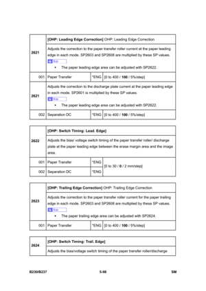 Page 464 
B230/B237 5-98  SM 
[OHP: Leading Edge Correction] OHP: Leading Edge Correction 
2621 Adjusts the correction to the paper transfer roller current at the paper leading 
edge in each mode. SP2603 and SP2608 are multiplied by these SP values. 
 
ƒ  The paper leading edge area can be adjusted with SP2622. 
001 Paper Transfer  *ENG
[0 to 400 / 100 / 5%/step] 
2621 Adjusts the correction to the discharge plate current at the paper leading edge 
in each mode. SP2601 is multiplied by these SP values. 
 
ƒ  The...