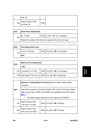 Page 485 
SM 5-119 B230/B237 
Service 
Tables 
Side: S5 
020 Paper Transfer: FINE: 
2nd Side: S5 *ENG
 
2814 [Gear Phase Adjustment] 
Bk - M Gear  *ENG
[–180 to 180 / 0 / 5 deg/step]   
001 
Adjusts the phases of the black drum gear and the color drum gear. 
 
2815 [Line Speed Hold Time] 
20 from 77mm/sec  *ENG
[5 to 200 / 100 / 5 msec/step]   
001 
DFU 
 
[Start-up Time Adjustment]  
2816 
 DFU 
001  Low Speed ( to 77mm)  *ENG
[5 to 200 / 100 / 5 msec/step]   
002  High Speed (77mm from ) *ENG
[5 to 200 / 50 /...