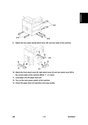 Page 51  
SM 1-19 B230/B237 
Installation 
 
9.  Attach the two caster stands [H] to front, left, and rear sides of the machine. 
 
10.  Attach the front stand cover [I], right stand cover [J] and rear stand cover [K] to 
the correct sides of the machine (M3x6 
  x 2: each). 
11.  Load paper into the paper feed unit. 
12.  Turn on the main power switch of the machine. 
13.  Check the paper feed unit operation and copy quality.  