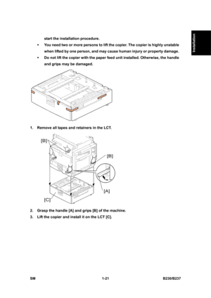 Page 53  
SM 1-21 B230/B237 
Installation 
start the installation procedure. 
ƒ You need two or more persons to lift the copier. The copier is highly unstable 
when lifted by one person, and may cause human injury or property damage. 
ƒ Do not lift the copier with the paper feed unit installed. Otherwise, the handle 
and grips may be damaged. 
 
1.  Remove all tapes and retainers in the LCT. 
 
2.  Grasp the handle [A] and grips [B] of the machine. 
3.  Lift the copier and install it on the LCT [C].  