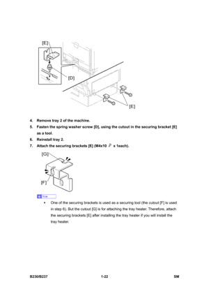 Page 54 
B230/B237 1-22  SM 
 
4.  Remove tray 2 of the machine. 
5.  Fasten the spring washer screw [D], using the cutout in the securing bracket [E] 
as a tool. 
6. Reinstall tray 2. 
7.  Attach the securing brackets [E] (M4x10 
 x 1each). 
 
 
ƒ  One of the securing brackets is used as a securing tool (the cutout [F] is used 
in step 6). But the cutout [G] is for attaching the tray heater. Therefore, attach 
the securing brackets [E] after installing the tray heater if you will install the 
tray heater.  