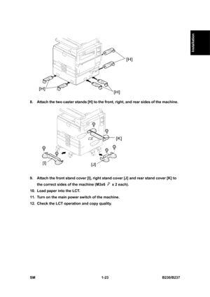 Page 55  
SM 1-23 B230/B237 
Installation 
 
8.  Attach the two caster stands [H] to the front, right, and rear sides of the machine. 
 
9.  Attach the front stand cover [I], right stand cover [J] and rear stand cover [K] to 
the correct sides of the machine (M3x6 
  x 2 each). 
10.  Load paper into the LCT. 
11.  Turn on the main power switch of the machine. 
12.  Check the LCT operation and copy quality.  