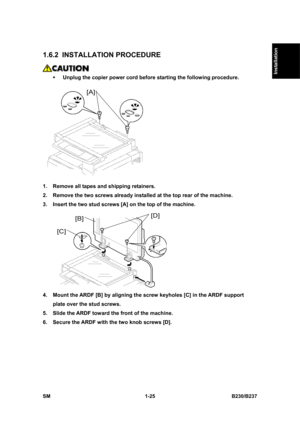 Page 57  
SM 1-25 B230/B237 
Installation 
1.6.2 INSTALLATION PROCEDURE 
 
ƒ Unplug the copier power cord before starting the following procedure. 
 
1.  Remove all tapes and shipping retainers. 
2.  Remove the two screws already installed at the top rear of the machine. 
3.  Insert the two stud screws [A] on the top of the machine. 
 
4.  Mount the ARDF [B] by aligning the screw keyholes [C] in the ARDF support 
plate over the stud screws. 
5.  Slide the ARDF toward the front of the machine. 
6.  Secure the...