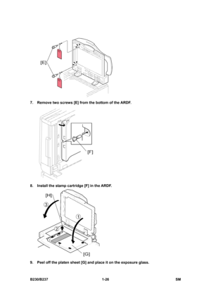 Page 58 
B230/B237 1-26  SM 
 
7.  Remove two screws [E] from the bottom of the ARDF. 
 
8.  Install the stamp cartridge [F] in the ARDF. 
 
9.  Peel off the platen sheet [G] and place it on the exposure glass.  