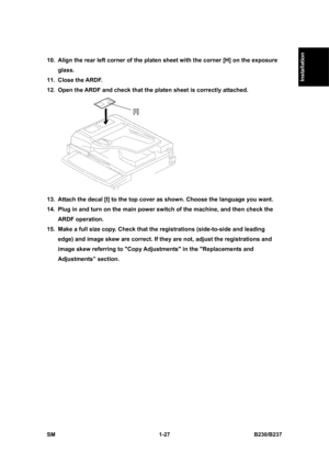 Page 59  
SM 1-27 B230/B237 
Installation 
10.  Align the rear left corner of the platen sheet with the corner [H] on the exposure 
glass. 
11. Close the ARDF. 
12.  Open the ARDF and check that the platen sheet is correctly attached. 
 
13.  Attach the decal [I] to the top cover as shown. Choose the language you want. 
14.  Plug in and turn on the main power switch of the machine, and then check the 
ARDF operation. 
15.  Make a full size copy. Check that the registrations (side-to-side and leading 
edge) and...