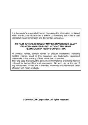 Page 7 
It is the readers responsibility when discussing the information contained 
within this document to maintain a level of confidentiality that is in the best 
interest of Ricoh Corporation and its member companies. 
 
NO PART OF THIS DOCUMENT MAY BE REPRODUCED IN ANY  
FASHION AND DISTRIBUTED WITHOUT THE PRIOR  
PERMISSION OF RICOH CORPORATION. 
 
All product names, domain names or product illustrations, including 
desktop images, used in this document are trademarks, registered 
trademarks or the...