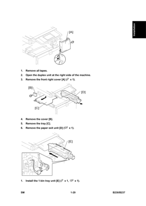 Page 61  
SM 1-29 B230/B237 
Installation 
 
1.  Remove all tapes. 
2.  Open the duplex unit at the right side of the machine. 
3.  Remove the front right cover [A] (
 x 1). 
 
4.  Remove the cover [B]. 
5.  Remove the tray [C]. 
6.  Remove the paper exit unit [D] (
 x 1). 
 
1.  Install the 1-bin tray unit [E] (
 x 1,  x 1).  