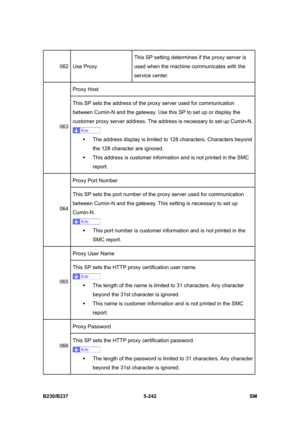 Page 608 
B230/B237 5-242  SM 
062 Use Proxy This SP setting determines if the proxy server is 
used when the machine communicates with the 
service center. 
Proxy Host 
063 This SP sets the address of the proxy server used for communication 
between Cumin-N and the gateway. Use this SP to set up or display the 
customer proxy server address. The address is necessary to set up Cumin-N. 
ƒ  The address display is limited to 128 characters. Characters beyond 
the 128 character are ignored.   
ƒ  This address is...