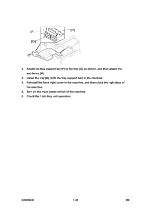 Page 62 
B230/B237 1-30  SM 
 
2.  Attach the tray support bar [F] to the tray [G] as shown, and then attach the 
end-fence [H]. 
3.  Install the tray [G] (with the tray support bar) in the machine. 
4.  Reinstall the front right cover in the machine, and then close the right door of 
the machine. 
5.  Turn on the main power switch of the machine. 
6.  Check the 1-bin tray unit operation.  