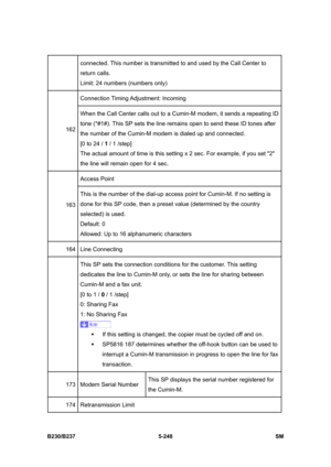 Page 614 
B230/B237 5-248  SM 
connected. This number is transmitted to and used by the Call Center to 
return calls. 
Limit: 24 numbers (numbers only) 
Connection Timing Adjustment: Incoming 
162 When the Call Center calls out to a Cumin-M modem, it sends a repeating ID 
tone (*#1#). This SP sets the line remains open to send these ID tones after 
the number of the Cumin-M modem is dialed up and connected.   
[0 to 24 / 1 / 1 /step] 
The actual amount of time is this setting x 2 sec. For example, if you set 2...