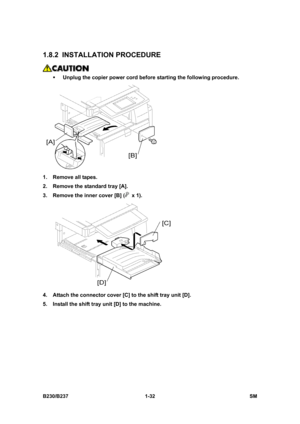 Page 64 
B230/B237 1-32  SM 
1.8.2 INSTALLATION PROCEDURE 
 
ƒ Unplug the copier power cord before starting the following procedure. 
 
1.  Remove all tapes. 
2.  Remove the standard tray [A]. 
3.  Remove the inner cover [B] (
 x 1). 
 
4.  Attach the connector cover [C] to the shift tray unit [D]. 
5.  Install the shift tray unit [D] to the machine.  