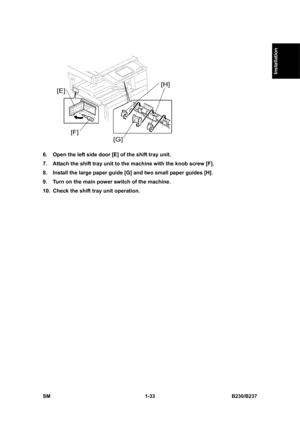 Page 65  
SM 1-33 B230/B237 
Installation 
 
6.  Open the left side door [E] of the shift tray unit. 
7.  Attach the shift tray unit to the machine with the knob screw [F].   
8.  Install the large paper guide [G] and two small paper guides [H]. 
9.  Turn on the main power switch of the machine. 
10.  Check the shift tray unit operation.  