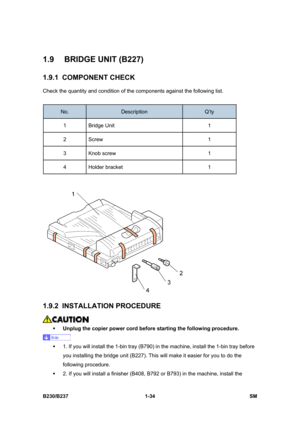 Page 66 
B230/B237 1-34  SM 
1.9 BRIDGE UNIT (B227) 
1.9.1 COMPONENT CHECK 
Check the quantity and condition of the components against the following list. 
 
No. Description Q’ty 
1 Bridge Unit  1 
2 Screw   1 
3 Knob screw  1 
4 Holder bracket  1 
 
 
1.9.2 INSTALLATION PROCEDURE 
 
ƒ Unplug the copier power cord before starting the following procedure. 
 
ƒ  1. If you will install the 1-bin tray (B790) in the machine, install the 1-bin tray before 
you installing the bridge unit (B227). This will make it...