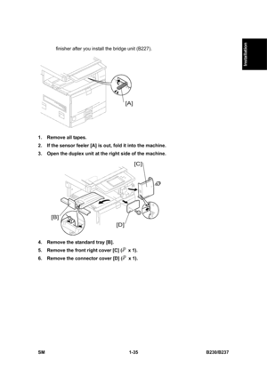 Page 67  
SM 1-35 B230/B237 
Installation 
finisher after you install the bridge unit (B227). 
 
1.  Remove all tapes. 
2.  If the sensor feeler [A] is out, fold it into the machine. 
3.  Open the duplex unit at the right side of the machine. 
 
4.  Remove the standard tray [B]. 
5.  Remove the front right cover [C] (
 x 1). 
6.  Remove the connector cover [D] (
 x 1).  