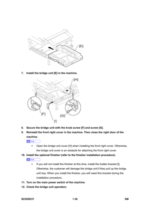 Page 68 
B230/B237 1-36  SM 
 
7.  Install the bridge unit [E] in the machine. 
 
8.  Secure the bridge unit with the knob screw [F] and screw [G]. 
9.  Reinstall the front right cover in the machine. Then close the right door of the 
machine. 
 
ƒ  Open the bridge unit cover [H] when installing the front right cover. Otherwise, 
the bridge unit cover is an obstacle for attaching the front right cover. 
10.  Install the optional finisher (refer to the finisher installation procedure). 
 
ƒ  If you will not...