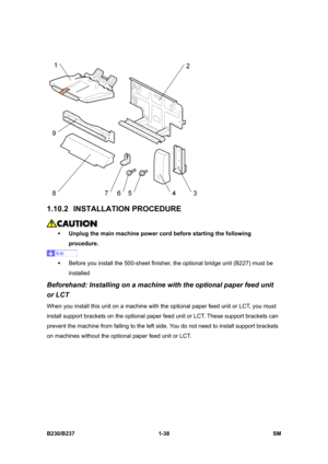 Page 70 
B230/B237 1-38  SM 
 
1.10.2 INSTALLATION PROCEDURE 
 
ƒ Unplug the main machine power cord before starting the following 
procedure. 
 
ƒ  Before you install the 500-sheet finisher, the optional bridge unit (B227) must be 
installed 
Beforehand: Installing on a machine with the optional paper feed unit 
or LCT 
When you install this unit on a machine with the optional paper feed unit or LCT, you must 
install support brackets on the optional paper feed unit or LCT. These support brackets can 
prevent...