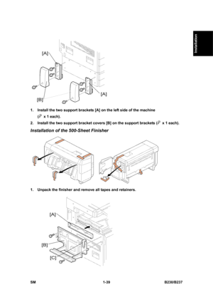 Page 71  
SM 1-39 B230/B237 
Installation 
 
1.  Install the two support brackets [A] on the left side of the machine   
(
  x 1 each). 
2.  Install the two support bracket covers [B] on the support brackets (
  x 1 each). 
Installation of the 500-Sheet Finisher 
 
1.  Unpack the finisher and remove all tapes and retainers. 
  